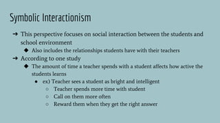 Symbolic Interactionism
➔ This perspective focuses on social interaction between the students and
school environment
◆ Also includes the relationships students have with their teachers
➔ According to one study
◆ The amount of time a teacher spends with a student affects how active the
students learns
● ex) Teacher sees a student as bright and intelligent
○ Teacher spends more time with student
○ Call on them more often
○ Reward them when they get the right answer
 