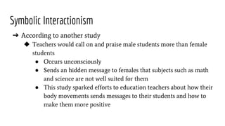 Symbolic Interactionism
➔ According to another study
◆ Teachers would call on and praise male students more than female
students
● Occurs unconsciously
● Sends an hidden message to females that subjects such as math
and science are not well suited for them
● This study sparked efforts to education teachers about how their
body movements sends messages to their students and how to
make them more positive
 