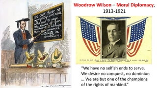 Woodrow Wilson – Moral Diplomacy,
1913-1921
“We have no selfish ends to serve.
We desire no conquest, no dominion
… We are but one of the champions
of the rights of mankind.”
 