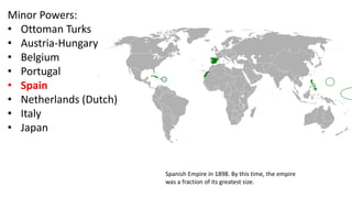 Minor Powers:
• Ottoman Turks
• Austria-Hungary
• Belgium
• Portugal
• Spain
• Netherlands (Dutch)
• Italy
• Japan
Spanish Empire in 1898. By this time, the empire
was a fraction of its greatest size.
 