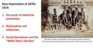 New Imperialism of 1870s-
1914:
1. Demands of industrial
economies
2. Nationalism and
militarism
3. Social Darwinism and the
“White Man’s Burden”
60 million Indians under British rule starved to death in famines
when they were forced to grow cash crops like cotton rather than food.
 
