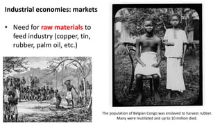 Industrial economies: markets
• Need for raw materials to
feed industry (copper, tin,
rubber, palm oil, etc.)
The population of Belgian Congo was enslaved to harvest rubber.
Many were mutilated and up to 10 million died.
 