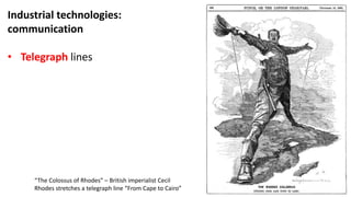 Industrial technologies:
communication
• Telegraph lines
“The Colossus of Rhodes” – British imperialist Cecil
Rhodes stretches a telegraph line “From Cape to Cairo”
 