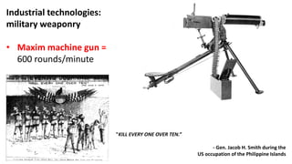 Industrial technologies:
military weaponry
• Maxim machine gun =
600 rounds/minute
"KILL EVERY ONE OVER TEN.”
- Gen. Jacob H. Smith during the
US occupation of the Philippine Islands
 