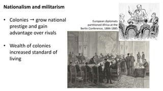 Nationalism and militarism
• Colonies  grow national
prestige and gain
advantage over rivals
• Wealth of colonies
increased standard of
living
European diplomats
partitioned Africa at the
Berlin Conference, 1884-1885
 