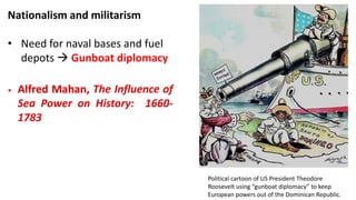 Nationalism and militarism
• Need for naval bases and fuel
depots  Gunboat diplomacy
• Alfred Mahan, The Influence of
Sea Power on History: 1660-
1783
Political cartoon of US President Theodore
Roosevelt using “gunboat diplomacy” to keep
European powers out of the Dominican Republic.
 