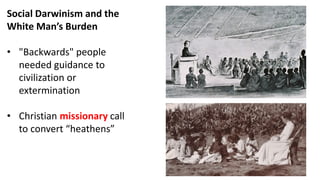 Social Darwinism and the
White Man’s Burden
• "Backwards" people
needed guidance to
civilization or
extermination
• Christian missionary call
to convert “heathens”
 