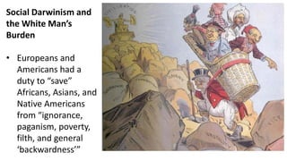 Social Darwinism and
the White Man’s
Burden
• Europeans and
Americans had a
duty to “save”
Africans, Asians, and
Native Americans
from “ignorance,
paganism, poverty,
filth, and general
‘backwardness’”
 