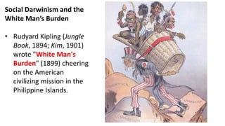 Social Darwinism and the
White Man’s Burden
• Rudyard Kipling (Jungle
Book, 1894; Kim, 1901)
wrote "White Man's
Burden" (1899) cheering
on the American
civilizing mission in the
Philippine Islands.
 