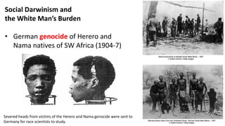 Social Darwinism and
the White Man’s Burden
• German genocide of Herero and
Nama natives of SW Africa (1904-7)
Severed heads from victims of the Herero and Nama genocide were sent to
Germany for race scientists to study.
 