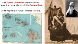 1893: Queen Liliuokalani overthrown by
American sugar planters led by Sanford Dole
1898: Republic of Hawaii annexed into U.S.
 