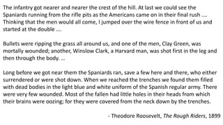 The infantry got nearer and nearer the crest of the hill. At last we could see the
Spaniards running from the rifle pits as the Americans came on in their final rush .…
Thinking that the men would all come, I jumped over the wire fence in front of us and
started at the double ….
Bullets were ripping the grass all around us, and one of the men, Clay Green, was
mortally wounded; another, Winslow Clark, a Harvard man, was shot first in the leg and
then through the body. …
Long before we got near them the Spaniards ran, save a few here and there, who either
surrendered or were shot down. When we reached the trenches we found them filled
with dead bodies in the light blue and white uniform of the Spanish regular army. There
were very few wounded. Most of the fallen had little holes in their heads from which
their brains were oozing; for they were covered from the neck down by the trenches.
- Theodore Roosevelt, The Rough Riders, 1899
 
