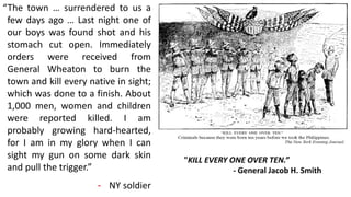 “The town … surrendered to us a
few days ago … Last night one of
our boys was found shot and his
stomach cut open. Immediately
orders were received from
General Wheaton to burn the
town and kill every native in sight;
which was done to a finish. About
1,000 men, women and children
were reported killed. I am
probably growing hard-hearted,
for I am in my glory when I can
sight my gun on some dark skin
and pull the trigger.”
- NY soldier
"KILL EVERY ONE OVER TEN.”
- General Jacob H. Smith
 