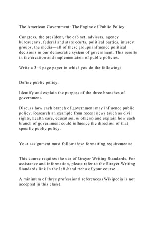 The American Government: The Engine of Public Policy
Congress, the president, the cabinet, advisers, agency
bureaucrats, federal and state courts, political parties, interest
groups, the media—all of these groups influence political
decisions in our democratic system of government. This results
in the creation and implementation of public policies.
Write a 3–4 page paper in which you do the following:
Define public policy.
Identify and explain the purpose of the three branches of
government.
Discuss how each branch of government may influence public
policy. Research an example from recent news (such as civil
rights, health care, education, or others) and explain how each
branch of government could influence the direction of that
specific public policy.
Your assignment must follow these formatting requirements:
This course requires the use of Strayer Writing Standards. For
assistance and information, please refer to the Strayer Writing
Standards link in the left-hand menu of your course.
A minimum of three professional references (Wikipedia is not
accepted in this class).
 