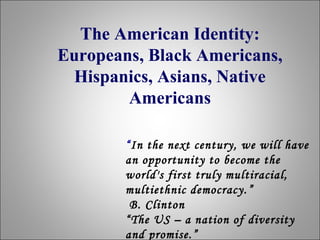 The American Identity:
Europeans, Black Americans,
Hispanics, Asians, Native
Americans
“In the next century, we will have
an opportunity to become the
world's first truly multiracial,
multiethnic democracy. ”
B. Clinton
“The US – a nation of diversity
and promise.”

 