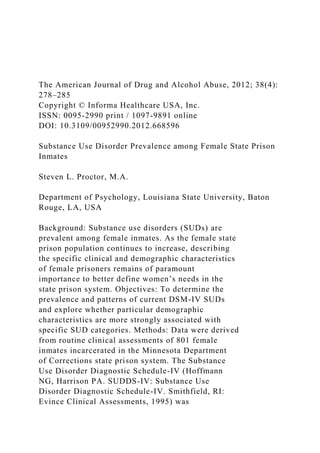 The American Journal of Drug and Alcohol Abuse, 2012; 38(4):
278–285
Copyright © Informa Healthcare USA, Inc.
ISSN: 0095-2990 print / 1097-9891 online
DOI: 10.3109/00952990.2012.668596
Substance Use Disorder Prevalence among Female State Prison
Inmates
Steven L. Proctor, M.A.
Department of Psychology, Louisiana State University, Baton
Rouge, LA, USA
Background: Substance use disorders (SUDs) are
prevalent among female inmates. As the female state
prison population continues to increase, describing
the specific clinical and demographic characteristics
of female prisoners remains of paramount
importance to better define women’s needs in the
state prison system. Objectives: To determine the
prevalence and patterns of current DSM-IV SUDs
and explore whether particular demographic
characteristics are more strongly associated with
specific SUD categories. Methods: Data were derived
from routine clinical assessments of 801 female
inmates incarcerated in the Minnesota Department
of Corrections state prison system. The Substance
Use Disorder Diagnostic Schedule-IV (Hoffmann
NG, Harrison PA. SUDDS-IV: Substance Use
Disorder Diagnostic Schedule-IV. Smithfield, RI:
Evince Clinical Assessments, 1995) was
 