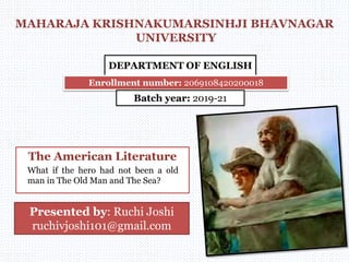 MAHARAJA KRISHNAKUMARSINHJI BHAVNAGAR
UNIVERSITY
DEPARTMENT OF ENGLISH
Enrollment number: 2069108420200018
Batch year: 2019-21
The American Literature
Presented by: Ruchi Joshi
ruchivjoshi101@gmail.com
What if the hero had not been a old
man in The Old Man and The Sea?
 