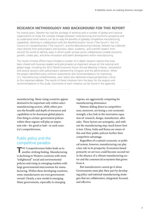 A Deloitte series on making America stronger




Research Methodology and Background for this Report
For several years, Deloitte has had the privilege of working with a number of global and national
organizations to study the complex linkages between manufacturing and economic prosperity and
to understand what nations can do to reap the benefits of globally competitive manufacturing
capabilities. Working in collaboration with the World Economic Forum (“the Forum”), the U.S.
Council on Competitiveness (“the Council”), and the Manufacturing Institute, Deloitte has collected
input directly from policymakers and business, labor, academic, and scientific leaders from
around the world to identify ways in which public-private sector collaborations enable economic
growth, create jobs, and drive innovation and talent development within manufacturing.

The results of these efforts have included a number of in-depth research reports that have
been shared with business leaders and policymakers at important venues on the national and
global stage, including the 2012 World Economic Forum Annual Meeting in Davos, Switzerland
and several sessions with policymakers representing Congress and the administration. While
the project identified many common assessments and recommendations for improving
U.S. manufacturing competitiveness, each report also delivered unique perspectives critical
to this important debate. The results of these initiatives form the basis for the analysis and
recommendations in this study. Summaries of each initiative can be found in the appendix.




manufacturing. Many rising countries appear           regions, are aggressively competing for
destined to be important only within select           manufacturing dominance.
manufacturing sectors, while others pos-                  Nations sliding down in competitive-
sess the breadth and depth of resources and           ness, moreover, are losing a core economic
capabilities to be dominant global players.           strength, a key link in the innovation equa-
One thing is certain: government policies             tion of: research, design, manufacture, after
within these regions will play an impor-              sales. These factors are synergistic, and with-
tant role—for good or bad—in each coun-               out the manufacturing step, much know-how
try’s competitiveness.                                is lost. China, India and Korea are aware of
                                                      this and their public policies further their
                                                      competitive advantage.
Public policy and the                                     Regardless of a nation’s economic or politi-
competitive paradox                                   cal system, however, manufacturing can play

T    he Competitiveness Index leads us to
     another striking finding. Manufacturing
is declining in Western countries with more
                                                      a key role in its prosperity. Economies based
                                                      primarily on services could become second tier
                                                      in the absence of a vibrant manufacturing sec-
“enlightened” social and environmental                tor and the commercial ecosystem that grows
policies and rising in emerging markets with          from it.
large governmental interventions for manu-                But manufacturers cannot go it alone.
facturing. Within these developing countries,         Governments must play their part by develop-
some manufacturers are even government-               ing policy and national manufacturing strate-
owned. Clearly, a new model is emerging.              gies that are collaborative, integrated, focused,
Many governments, especially in emerging              and effective.




                                                                                                                 9
 