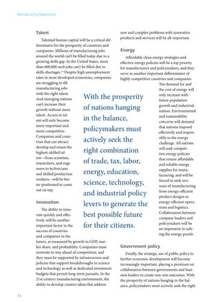 Manufacturing Opportunity




            Talent                                               new and complex problems with innovative
                                                                 products and services will be all-important.
                Talented human capital will be a critical dif-
            ferentiator for the prosperity of countries and
            companies. Millions of manufacturing jobs            Energy
            around the world can’t be filled today due to a          Affordable clean energy strategies and
            growing skills gap. In the United States, more       effective energy policies will be a top priority
            than 600,000 such jobs can’t be filled due to        for manufacturers and policymakers, and they
            skills shortages.14 Despite high unemployment        serve as another important differentiator of
            rates in most developed economies, companies         highly competitive countries and companies.
            are struggling to fill                                                         The demand for and
            manufacturing jobs                                                             the cost of energy will
            with the right talent.
            And emerging nations           With the prosperity                             only increase with
                                                                                           future population
            can’t increase their
            growth without more            of nations hanging                              growth and industrial-
                                                                                           ization. Environmental
            talent. Access to tal-
            ent will only become           in the balance,                                 and sustainability
                                                                                           concerns will demand
            more important and
            more competitive.              policymakers must                               that nations respond
                                                                                           effectively and respon-
            Companies and coun-
            tries that can attract,        actively seek the                               sibly to the energy
                                                                                           challenge. All nations
            develop and retain the
            highest-skilled tal-           right combination                               will seek competi-
                                                                                           tive energy policies
            ent—from scientists,
            researchers, and engi-         of trade, tax, labor,                           that ensure affordable
                                                                                           and reliable energy
            neers to technicians
            and skilled production         energy, education,                              supplies for manu-
                                                                                           facturing, and will be
            workers—will be bet-
            ter positioned to come         science, technology,                            forced to seek new
                                                                                           ways of manufacturing
            out on top.
                                           and industrial policy                           from energy-efficient
                                                                                           product designs to
            Innovation
                                           levers to generate the                          energy-efficient opera-
                                                                                           tions and logistics.
                The ability to inno-
            vate quickly and effec-        best possible future                            Collaboration between
                                                                                           company leaders and
            tively will be another
            important factor in the        for their citizens.                             policymakers will be
                                                                                           an imperative in solv-
            success of countries
                                                                                           ing the energy puzzle.
            and companies in the
            future, as measured by growth in GDP, mar-
            ket share, and profitability. Companies must         Government policy
            innovate to stay ahead of competition, and              Finally, the strategic use of public policy to
            they must be supported by infrastructure and         further economic development will become
            policies that support breakthroughs in science       increasingly important, placing a premium on
            and technology as well as dedicated investment       collaboration between governments and busi-
            budgets that permit long-term pursuits. In the       ness leaders to create win-win outcomes. With
            21st century manufacturing environment, the          the prosperity of nations hanging in the bal-
            ability to develop creative ideas that address       ance, policymakers must actively seek the right

12
 