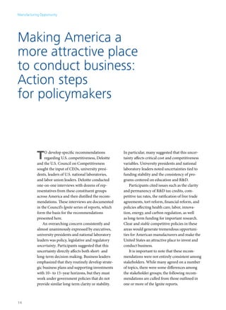 Manufacturing Opportunity




Making America a
more attractive place
to conduct business:
Action steps
for policymakers



            T    o develop specific recommendations
                 regarding U.S. competitiveness, Deloitte
            and the U.S. Council on Competitiveness
                                                               In particular, many suggested that this uncer-
                                                               tainty affects critical cost and competitiveness
                                                               variables. University presidents and national
            sought the input of CEOs, university presi-        laboratory leaders noted uncertainties tied to
            dents, leaders of U.S. national laboratories,      funding stability and the consistency of pro-
            and labor union leaders. Deloitte conducted        grams centered on education and R&D.
            one-on-one interviews with dozens of rep-              Participants cited issues such as the clarity
            resentatives from these constituent groups         and permanency of R&D tax credits, com-
            across America and then distilled the recom-       petitive tax rates, the ratification of free trade
            mendations. These interviews are documented        agreements, tort reform, financial reform, and
            in the Council’s Ignite series of reports, which   policies affecting health care, labor, innova-
            form the basis for the recommendations             tion, energy, and carbon regulation, as well
            presented here.                                    as long-term funding for important research.
                An overarching concern consistently and        Clear and stable competitive policies in these
            almost unanimously expressed by executives,        areas would generate tremendous opportuni-
            university presidents and national laboratory      ties for American manufacturers and make the
            leaders was policy, legislative and regulatory     United States an attractive place to invest and
            uncertainty. Participants suggested that this      conduct business.
            uncertainty directly affects both short- and           It is important to note that these recom-
            long-term decision making. Business leaders        mendations were not entirely consistent among
            emphasized that they routinely develop strate-     stakeholders. While many agreed on a number
            gic business plans and supporting investments      of topics, there were some differences among
            with 10– to 15–year horizons, but they must        the stakeholder groups; the following recom-
            work under government policies that do not         mendations are culled from those outlined in
            provide similar long-term clarity or stability.    one or more of the Ignite reports.



14
 