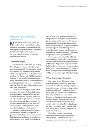 A Deloitte series on making America stronger




Education and workforce                            can’t be filled today because employers can’t
                                                   find people with the right skills. Seventy-four
preparation
                                                   percent indicated that employee shortages or

M      anufacturing CEOs agreed that
       worker talent—specifically the talent
that drives innovation—trumps all other fac-
                                                   inadequate talent in skilled production roles
                                                   were hurting their ability to expand operations
                                                   or improve productivity. Eleven percent of
tors in gauging competitiveness.16 Developing      respondents were considering relocating, and
this talent through education, then, is            among these, the most commonly cited reason
the most important element in ensuring             was greater access to qualified talent.
manufacturing success.                                 Survey respondents also indicated that the
                                                   workers hardest to find today include machin-
Talent shortages                                   ists, operators, craft workers, and technicians—
                                                   and these are the positions they also expect to
    The existence of a substantial and growing
                                                   be hit hardest by retirement over the next three
U.S. skills gap in science, technology, engi-
                                                   to five years.18 As these experienced employees
neering, and math (STEM) disciplines is well
                                                   retire, finding younger talent to replace them
documented, and the gap is having obvious
                                                   will become an increasingly difficult challenge.
effects on competitiveness. In the 2011 survey
conducted by Deloitte and the Manufacturing
Institute, 67 percent of responding manufac-       STEM teaching deficiencies
turers reported moderate to severe shortages of        One reason for the skills gap is a long-
available, qualified workers; 56 percent antici-   term shift in educational focus, both in the
pate that these shortages will grow worse in the   classroom and in teacher training programs.
next three to five years.                          According to many of the university presidents
    And the talent shortage inevitably affects     and national laboratory leaders participat-
American innovation. As the Baby Boomer            ing in Ignite 2.0: Voices of Voices of American
generation wanes, losses of skilled workers,       University Presidents and National Lab
scientists, researchers, engineers, and teach-     Directors on Manufacturing Competitiveness,
ers will have a lasting impact on manufactur-      in recent decades, the emphasis in teacher
ing competitiveness and thus the country as        education has shifted strongly away from
a whole. Without radical action, most 21st         subject-matter content and toward pedagogy,
century workers are likely to be less skilled      the theory of teaching itself.19 This has led to
than their Baby Boom counterparts.17               critical deficiencies in the teaching of STEM
    In an era of widespread unemployment,          subjects in particular.
manufacturers reported that 5 percent of               Most of the business executives par-
positions at their firms were unfilled due to a    ticipating in Ignite 1.0: Voices of CEOs on
lack of qualified candidates. As noted above,      Manufacturing Competitiveness said U.S.
that represents more than 600,000 jobs that        students are less interested and perform more


                                                                                                            15
 