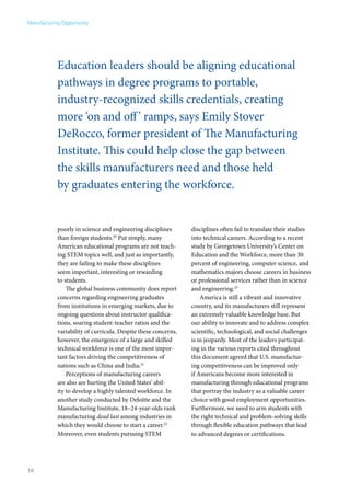 Manufacturing Opportunity




            Education leaders should be aligning educational
            pathways in degree programs to portable,
            industry-recognized skills credentials, creating
            more ‘on and off ’ ramps, says Emily Stover
            DeRocco, former president of The Manufacturing
            Institute. This could help close the gap between
            the skills manufacturers need and those held
            by graduates entering the workforce.


            poorly in science and engineering disciplines       disciplines often fail to translate their studies
            than foreign students.20 Put simply, many           into technical careers. According to a recent
            American educational programs are not teach-        study by Georgetown University’s Center on
            ing STEM topics well, and just as importantly,      Education and the Workforce, more than 30
            they are failing to make these disciplines          percent of engineering, computer science, and
            seem important, interesting or rewarding            mathematics majors choose careers in business
            to students.                                        or professional services rather than in science
                The global business community does report       and engineering.23
            concerns regarding engineering graduates                America is still a vibrant and innovative
            from institutions in emerging markets, due to       country, and its manufacturers still represent
            ongoing questions about instructor qualifica-       an extremely valuable knowledge base. But
            tions, soaring student-teacher ratios and the       our ability to innovate and to address complex
            variability of curricula. Despite these concerns,   scientific, technological, and social challenges
            however, the emergence of a large and skilled       is in jeopardy. Most of the leaders participat-
            technical workforce is one of the most impor-       ing in the various reports cited throughout
            tant factors driving the competitiveness of         this document agreed that U.S. manufactur-
            nations such as China and India.21                  ing competitiveness can be improved only
                Perceptions of manufacturing careers            if Americans become more interested in
            are also are hurting the United States’ abil-       manufacturing through educational programs
            ity to develop a highly talented workforce. In      that portray the industry as a valuable career
            another study conducted by Deloitte and the         choice with good employment opportunities.
            Manufacturing Institute, 18–24-year-olds rank       Furthermore, we need to arm students with
            manufacturing dead last among industries in         the right technical and problem-solving skills
            which they would choose to start a career.22        through flexible education pathways that lead
            Moreover, even students pursuing STEM               to advanced degrees or certifications.




16
 