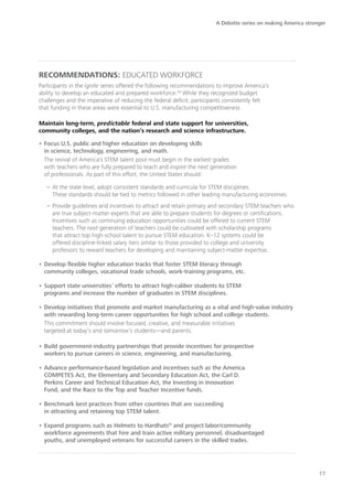 A Deloitte series on making America stronger




Recommendations: educated workforce
Participants in the Ignite series offered the following recommendations to improve America’s
ability to develop an educated and prepared workforce.24 While they recognized budget
challenges and the imperative of reducing the federal deficit, participants consistently felt
that funding in these areas were essential to U.S. manufacturing competitiveness.

Maintain long-term, predictable federal and state support for universities,
community colleges, and the nation’s research and science infrastructure.

•	Focus U.S. public and higher education on developing skills
  in science, technology, engineering, and math.
  The revival of America’s STEM talent pool must begin in the earliest grades
  with teachers who are fully prepared to teach and inspire the next generation
  of professionals. As part of this effort, the United States should:

   –– At the state level, adopt consistent standards and curricula for STEM disciplines.
      These standards should be tied to metrics followed in other leading manufacturing economies.
   –– Provide guidelines and incentives to attract and retain primary and secondary STEM teachers who
      are true subject-matter experts that are able to prepare students for degrees or certifications.
      Incentives such as continuing education opportunities could be offered to current STEM
      teachers. The next generation of teachers could be cultivated with scholarship programs
      that attract top high-school talent to pursue STEM education. K–12 systems could be
      offered discipline-linked salary tiers similar to those provided to college and university
      professors to reward teachers for developing and maintaining subject-matter expertise.

•	Develop flexible higher education tracks that foster STEM literacy through
  community colleges, vocational trade schools, work-training programs, etc.

•	Support state universities’ efforts to attract high-caliber students to STEM
  programs and increase the number of graduates in STEM disciplines.

•	Develop initiatives that promote and market manufacturing as a vital and high-value industry
  with rewarding long-term career opportunities for high school and college students.
  This commitment should involve focused, creative, and measurable initiatives
  targeted at today’s and tomorrow’s students—and parents.

•	Build government-industry partnerships that provide incentives for prospective
  workers to pursue careers in science, engineering, and manufacturing.

•	Advance performance-based legislation and incentives such as the America
  COMPETES Act, the Elementary and Secondary Education Act, the Carl D.
  Perkins Career and Technical Education Act, the Investing in Innovation
  Fund, and the Race to the Top and Teacher Incentive funds.

•	Benchmark best practices from other countries that are succeeding
  in attracting and retaining top STEM talent.

•	Expand programs such as Helmets to Hardhats® and project labor/community
  workforce agreements that hire and train active military personnel, disadvantaged
  youths, and unemployed veterans for successful careers in the skilled trades.




                                                                                                                17
 