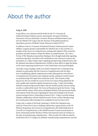 Manufacturing Opportunity




About the author

            Craig A. Giffi
            Craig Giffi is a vice chairman and the leader for the U.S. Consumer &
            Industrial Products Industry practice spanning the Aerospace & Defense,
            Automotive, Process, Industrials, Consumer Business and Retail Industry prac-
            tices for Deloitte LLP. Craig is also the chairman of the global manufactur-
            ing industry practice of Deloitte Touche Tohmatsu Limited (DTTL).
            In addition to his U.S. Consumer & Industrial Products Industry practice respon-
            sibilities, Craig has primary responsibility for Deloitte’s day-to-day activities as a
            member of the Council on Competitiveness working with industry CEOs, university
            presidents and labor leaders to shape the debate on competitiveness. He is also a
            Trustee of The Manufacturing Institute helping to drive thought leadership regarding
            manufacturing talent, innovation and contributions to the American economy and
            participates as a subject matter expert regarding manufacturing competitiveness with
            the National Association of Manufacturers (NAM) on their efforts to shape the debate
            on the issues impacting manufacturers in the United States and around the globe.
            Currently, Craig is leading a multi-year Global Competitiveness in Manufacturing
            initiative in partnership with the Council on Competitiveness with the objec-
            tives of establishing a global competitiveness index defining both critical drivers
            of competitiveness for nations and companies and the ranking of countries based
            on manufacturing CEO input from around the world. This research is help-
            ing uncover the new models for success for the 21st century being adopted by the
            most capable and competitive global manufacturers today. Craig is also leading
            Deloitte’s manufacturing research efforts with the World Economic Forum; having
            recently co-authored the report The Future of Manufacturing for the Forum. Craig
            assisted with the release of this report and helped facilitate CEO, government leader,
            and academic leader discussion regarding the reports key findings at the Forum’s
            annual meeting in Davos, Switzerland in January 2012. Craig is currently leading
            Deloitte’s collaboration with the World Economic Forum on their Manufacturing
            for Growth project effort intended to be completed in time for Davos 2013.
            Craig is the co-author of the book Competing in World Class Manufacturing –
            America’s Twenty First Century Challenge and has been a guest lecturer at the GE
            Whitney Symposium, the Council on Competitiveness, the Global Federation of
            Council’s on Competitiveness, at the World Economic Forum’s annual session in
            Davos Switzerland and the Woodrow Wilson International Center for Scholars on
            the topic of manufacturing competitiveness. More recently, Mr. Giffi was asked to
            testify before the U.S. Congress on Deloitte’s manufacturing competitiveness research.
 