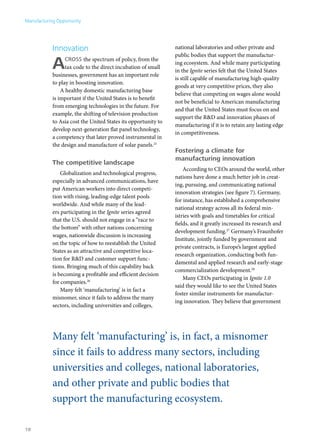 Manufacturing Opportunity




            Innovation                                          national laboratories and other private and
                                                                public bodies that support the manufactur-

            A     cross the spectrum of policy, from the
                  tax code to the direct incubation of small
            businesses, government has an important role
                                                                ing ecosystem. And while many participating
                                                                in the Ignite series felt that the United States
                                                                is still capable of manufacturing high-quality
            to play in boosting innovation.
                                                                goods at very competitive prices, they also
                A healthy domestic manufacturing base
                                                                believe that competing on wages alone would
            is important if the United States is to benefit
                                                                not be beneficial to American manufacturing
            from emerging technologies in the future. For
                                                                and that the United States must focus on and
            example, the shifting of television production
                                                                support the R&D and innovation phases of
            to Asia cost the United States its opportunity to
                                                                manufacturing if it is to retain any lasting edge
            develop next-generation flat panel technology,
                                                                in competitiveness.
            a competency that later proved instrumental in
            the design and manufacture of solar panels.25
                                                                Fostering a climate for
                                                                manufacturing innovation
            The competitive landscape
                                                                    According to CEOs around the world, other
                Globalization and technological progress,
                                                                nations have done a much better job in creat-
            especially in advanced communications, have
                                                                ing, pursuing, and communicating national
            put American workers into direct competi-
                                                                innovation strategies (see figure 7). Germany,
            tion with rising, leading-edge talent pools
                                                                for instance, has established a comprehensive
            worldwide. And while many of the lead-
                                                                national strategy across all its federal min-
            ers participating in the Ignite series agreed
                                                                istries with goals and timetables for critical
            that the U.S. should not engage in a “race to
                                                                fields, and it greatly increased its research and
            the bottom” with other nations concerning
                                                                development funding.27 Germany’s Fraunhofer
            wages, nationwide discussion is increasing
                                                                Institute, jointly funded by government and
            on the topic of how to reestablish the United
                                                                private contracts, is Europe’s largest applied
            States as an attractive and competitive loca-
                                                                research organization, conducting both fun-
            tion for R&D and customer support func-
                                                                damental and applied research and early-stage
            tions. Bringing much of this capability back
                                                                commercialization development.28
            is becoming a profitable and efficient decision
                                                                    Many CEOs participating in Ignite 1.0
            for companies.26
                                                                said they would like to see the United States
                Many felt ‘manufacturing’ is in fact a
                                                                foster similar instruments for manufactur-
            misnomer, since it fails to address the many
                                                                ing innovation. They believe that government
            sectors, including universities and colleges,




            Many felt ‘manufacturing’ is, in fact, a misnomer
            since it fails to address many sectors, including
            universities and colleges, national laboratories,
            and other private and public bodies that
            support the manufacturing ecosystem.

18
 