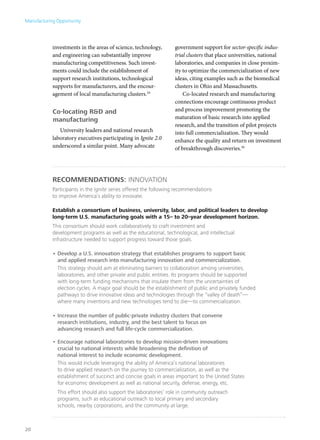 Manufacturing Opportunity




            investments in the areas of science, technology,      government support for sector-specific indus-
            and engineering can substantially improve             trial clusters that place universities, national
            manufacturing competitiveness. Such invest-           laboratories, and companies in close proxim-
            ments could include the establishment of              ity to optimize the commercialization of new
            support research institutions, technological          ideas, citing examples such as the biomedical
            supports for manufacturers, and the encour-           clusters in Ohio and Massachusetts.
            agement of local manufacturing clusters.29                Co-located research and manufacturing
                                                                  connections encourage continuous product
            Co-locating R&D and                                   and process improvement promoting the
            manufacturing                                         maturation of basic research into applied
                                                                  research, and the transition of pilot projects
               University leaders and national research           into full commercialization. They would
            laboratory executives participating in Ignite 2.0     enhance the quality and return on investment
            underscored a similar point. Many advocate            of breakthrough discoveries.30




            Recommendations: innovation
            Participants in the Ignite series offered the following recommendations
            to improve America’s ability to innovate.

            Establish a consortium of business, university, labor, and political leaders to develop
            long-term U.S. manufacturing goals with a 15– to 20–year development horizon.
            This consortium should work collaboratively to craft investment and
            development programs as well as the educational, technological, and intellectual
            infrastructure needed to support progress toward those goals.

            •	Develop a U.S. innovation strategy that establishes programs to support basic
              and applied research into manufacturing innovation and commercialization.
              This strategy should aim at eliminating barriers to collaboration among universities,
              laboratories, and other private and public entities. Its programs should be supported
              with long-term funding mechanisms that insulate them from the uncertainties of
              election cycles. A major goal should be the establishment of public and privately funded
              pathways to drive innovative ideas and technologies through the “valley of death”—
              where many inventions and new technologies tend to die—to commercialization.

            •	Increase the number of public-private industry clusters that convene
              research institutions, industry, and the best talent to focus on
              advancing research and full life-cycle commercialization.

            •	Encourage national laboratories to develop mission-driven innovations
              crucial to national interests while broadening the definition of
              national interest to include economic development.
              This would include leveraging the ability of America’s national laboratories
              to drive applied research on the journey to commercialization, as well as the
              establishment of succinct and concise goals in areas important to the United States
              for economic development as well as national security, defense, energy, etc.
              This effort should also support the laboratories’ role in community outreach
              programs, such as educational outreach to local primary and secondary
              schools, nearby corporations, and the community at large.



20
 