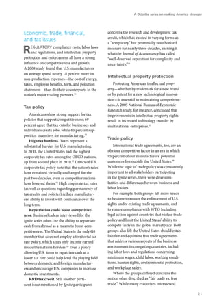 A Deloitte series on making America stronger




Economic, trade, financial,                          concerns the research and development tax
                                                     credit, which has existed in varying forms as
and tax issues
                                                     a “temporary” but perennially reauthorized

R    egulatory compliance costs, labor laws
     and regulations, and intellectual property
protection and enforcement all have a strong
                                                     measure for nearly three decades, earning it
                                                     what the Journal of Accountancy has called
                                                     “well-deserved reputation for complexity and
influence on competitiveness and growth.             uncertainty.”36
A 2008 study found that U.S. manufacturers
on average spend nearly 18 percent more on
                                                     Intellectual property protection
non-production expenses—the cost of energy,
taxes, employee benefits, torts, and pollution          Protecting American intellectual prop-
abatement—than do their counterparts in the          erty—whether by trademark for a new brand
nation’s major trading partners.31                   or by patent for a new technological innova-
                                                     tion—is essential to maintaining competitive-
                                                     ness. A 2005 National Bureau of Economic
Tax policy
                                                     Research study, for instance, concluded that
    Americans show strong support for tax            improvements in intellectual property rights
policies that support competitiveness; 69            result in increased technology transfer by
percent agree that tax cuts for businesses and       multinational enterprises.37
individuals create jobs, while 65 percent sup-
port tax incentives for manufacturing.32
                                                     Trade policy
    High tax burdens. Taxes represent a
substantial burden for U.S. manufacturing.               International trade agreements, too, are an
In 2011, the United States had the highest           obvious competitive factor in an era in which
corporate tax rates among the OECD nations,          95 percent of our manufacturers’ potential
up from second place in 2010.33 Critics of U.S.      customers live outside the United States.38
corporate tax policy note that the nation’s rates    While the topic of trade policy was consistently
have remained virtually unchanged for the            important to all stakeholders participating
past two decades, even as competitor nations         in the Ignite series, there were clear simi-
have lowered theirs.34 High corporate tax rates      larities and differences between business and
(as well as questions regarding permanency of        labor leaders.
tax credits and policies) reduce manufactur-             For example, both groups felt more needs
ers’ ability to invest with confidence over the      to be done to ensure the enforcement of U.S.
long term.                                           rights under existing trade agreements, and
    Repatriation could boost competitive-            to ensure compliance with WTO including
ness. Business leaders interviewed for the           legal action against countries that violate trade
Ignite series often cite the ability to repatriate   policy and limit the United States’ ability to
cash from abroad as a means to boost com-            compete fairly in the global marketplace. Both
petitiveness. The United States is the only G8       groups also felt the United States should estab-
member that does not employ a territorial tax        lish fair and equitable free trade agreements
rate policy, which taxes only income earned          that address various aspects of the business
inside the nation’s borders.35 Even a policy         environment in competing countries, includ-
allowing U.S. firms to repatriate cash at a          ing labor laws and regulations concerning
lower tax rate could help level the playing field    minimum wages, child labor, working condi-
between domestic and foreign manufactur-             tions, human rights, environmental protection,
ers and encourage U.S. companies to increase         and workplace safety.
domestic investments.                                    Where the groups differed concerns the
    R&D tax credit. Still another perti-             notion often described as “fair trade vs. free
nent issue mentioned by Ignite participants          trade.” While many executives interviewed

                                                                                                               21
 