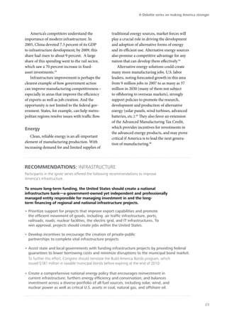 A Deloitte series on making America stronger




    America’s competitors understand the               traditional energy sources, market forces will
importance of modern infrastructure. In                play a crucial role in driving the development
2005, China devoted 7.3 percent of its GDP             and adoption of alternative forms of energy
to infrastructure development; by 2009, this           and its efficient use. Alternative energy sources
share had risen to about 9 percent. A large            also promise a competitive advantage for any
share of this spending went to the rail sector,        nation that can develop them effectively.44
which saw a 70 percent increase in fixed-                  Alternative energy solutions could create
asset investments.43                                   many more manufacturing jobs. U.S. labor
    Infrastructure improvement is perhaps the          leaders, noting forecasted growth in this area
clearest example of how government action              from 9 million jobs in 2007 to as many as 37
can improve manufacturing competitiveness –            million in 2030 (many of them not subject
especially in areas that improve the efficiency        to offshoring to overseas markets), strongly
of exports as well as job creation. And the            support policies to promote the research,
opportunity is not limited to the federal gov-         development and production of alternative
ernment. States, for example, can help metro-          energy (solar panels, wind turbines, advanced
politan regions resolve issues with traffic flow.      batteries, etc.).45 They also favor an extension
                                                       of the Advanced Manufacturing Tax Credit,
Energy                                                 which provides incentives for investments in
                                                       the advanced energy products, and may prove
   Clean, reliable energy is an all-important          critical if America is to lead the next genera-
element of manufacturing production. With              tion of manufacturing.46
increasing demand for and limited supplies of



Recommendations: Infrastructure
Participants in the Ignite series offered the following recommendations to improve
America’s infrastructure.

To ensure long-term funding, the United States should create a national
infrastructure bank—a government-owned yet independent and professionally
managed entity responsible for managing investment in and the long-
term financing of regional and national infrastructure projects.

•	Prioritize support for projects that improve export capabilities and promote
  the efficient movement of goods, including air traffic infrastructure, ports,
  railroads, roads, nuclear facilities, the electric grid, and IT infrastructures. To
  win approval, projects should create jobs within the United States.

•	Develop incentives to encourage the creation of private-public
  partnerships to complete vital infrastructure projects.

•	Assist state and local governments with funding infrastructure projects by providing federal
  guarantees to lower borrowing costs and minimize disruptions to the municipal bond market.
  To further this effort, Congress should reinstate the Build America Bonds program, which
  issued $181 million in taxable municipal bonds before expiring at the end of 2010.

•	Create a comprehensive national energy policy that encourages reinvestment in
  current infrastructure; furthers energy efficiency and conservation; and balances
  investment across a diverse portfolio of all fuel sources, including solar, wind, and
  nuclear power as well as critical U.S. assets in coal, natural gas, and offshore oil.



                                                                                                                 23
 