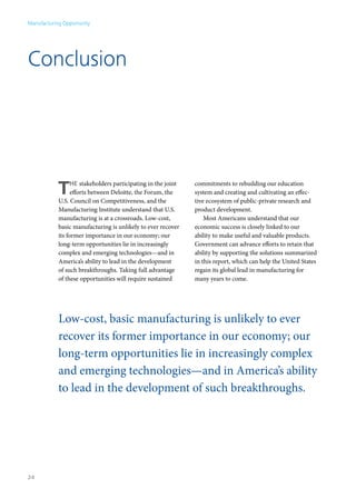 Manufacturing Opportunity




Conclusion




            T     he stakeholders participating in the joint
                  efforts between Deloitte, the Forum, the
            U.S. Council on Competitiveness, and the
                                                               commitments to rebuilding our education
                                                               system and creating and cultivating an effec-
                                                               tive ecosystem of public-private research and
            Manufacturing Institute understand that U.S.       product development.
            manufacturing is at a crossroads. Low-cost,            Most Americans understand that our
            basic manufacturing is unlikely to ever recover    economic success is closely linked to our
            its former importance in our economy; our          ability to make useful and valuable products.
            long-term opportunities lie in increasingly        Government can advance efforts to retain that
            complex and emerging technologies—and in           ability by supporting the solutions summarized
            America’s ability to lead in the development       in this report, which can help the United States
            of such breakthroughs. Taking full advantage       regain its global lead in manufacturing for
            of these opportunities will require sustained      many years to come.




            Low-cost, basic manufacturing is unlikely to ever
            recover its former importance in our economy; our
            long-term opportunities lie in increasingly complex
            and emerging technologies—and in America’s ability
            to lead in the development of such breakthroughs.




24
 