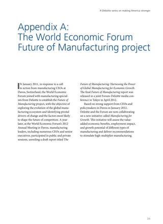 A Deloitte series on making America stronger




Appendix A:
The World Economic Forum
Future of Manufacturing project


I n January 2011, in response to a call
  to action from manufacturing CEOs at
Davos, Switzerland, the World Economic
                                                 Future of Manufacturing: Harnessing the Power
                                                 of Global Manufacturing for Economic Growth.
                                                 The final Future of Manufacturing report was
Forum joined with manufacturing special-         released in a joint Forum-Deloitte media con-
ists from Deloitte to establish the Future of    ference in Tokyo in April 2012.
Manufacturing project, with the objective of         Based on strong support from CEOs and
exploring the evolution of the global manu-      policymakers in Davos in January 2012,
facturing ecosystem and identifying pivotal      Deloitte and the Forum are now collaborating
drivers of change and the factors most likely    on a new initiative called Manufacturing for
to shape the future of competition. A year       Growth. This initiative will assess the value-
later, at the World Economic Forum’s 2012        added economic benefits, employment impact,
Annual Meeting in Davos, manufacturing           and growth potential of different types of
leaders, including numerous CEOs and senior      manufacturing and deliver recommendations
executives, participated in public and private   to stimulate high-multiplier manufacturing.
sessions, unveiling a draft report titled The




                                                                                                          25
 