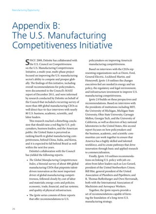 Manufacturing Opportunity




Appendix B:
The U.S. Manufacturing
Competitiveness Initiative
           S     ince 2009, Deloitte has collaborated with
                 the U.S. Council on Competitiveness
            on the U.S. Manufacturing Competiveness
                                                                  policymakers on improving America’s
                                                                  manufacturing competitiveness.
                                                                   Based on interviews with the CEOs rep-
            Initiative, a multi-year, multi-phase project      resenting organizations such as Deere, Ford,
            focused on improving the U.S. manufacturing        General Electric, Lockheed Martin, and
            sector’s ability to compete and prosper glob-      Honeywell, Ignite 1.0 outlines the changes
            ally. The findings of this initiative, including   executives feel are needed in energy and tax
            overall recommendations for policymakers,          policy, the regulatory and legal environment,
            were documented in the Council’s MAKE              and infrastructure investment to improve U.S.
            report of December 2011, and were informed         manufacturing competitiveness.
            by research conducted by Deloitte on behalf of         Ignite 2.0 builds on these perspectives and
            the Council that included a recurring survey of    recommendations. Based on interviews with
            more than 400 global manufacturing CEOs as         the presidents of institutions including MIT,
            well direct face-to-face interviews with nearly    the University of Michigan, Michigan State
            80 U.S. business, academic, scientific, and        University, Ohio State University, Carnegie
            labor leaders.                                     Mellon, Georgia Tech, and the University of
                This research reached a disturbing conclu-     California, as well as directors of key national
            sion that should raise a red flag for U.S. poli-   laboratories in the United States, this second
            cymakers, business leaders, and the American       report focuses on how policymakers and
            public: the United States is perceived as          the business, academic, and scientific com-
            ranking fourth in global manufacturing com-        munities can work together to ensure that
            petitiveness, behind China, India, and Korea,      America has a highly skilled and talented
            and it is expected to fall behind Brazil as well   workforce, and to create pathways that drive
            within the next five years.                        innovation through basic and applied research
                Deloitte’s collaboration with the Council      to commercialization.
            has yielded the following reports:                     Finally, Ignite 3.0 outlines recommenda-
             •	 The Global Manufacturing Competitiveness       tions on linking U.S. policy with job cre-
                Index, a biennial survey of about 400 global   ation from labor leaders such as Leo Gerard,
                manufacturing CEOs that pinpoints talent-      president of the United Steelworkers Union;
                driven innovation as the most important        Bill Hite, general president of the United
                driver of global manufacturing competi-        Association of Plumbers and Pipefitters; and
                tiveness, followed closely by cost of labor    R. Thomas Buffenbarger and Own Herrnstadt,
                and materials; energy costs and policies;      both with the International Association of
                economic, trade, financial, and tax systems;   Machinists and Aerospace Workers.
                and quality of physical infrastructure.            Together, the Ignite reports provide a
             •	 The Ignite series consists of three reports    set of recommendations capable of form-
                that offer recommendations to U.S.             ing the foundation of a long-term U.S.
                                                               manufacturing strategy.

26
 