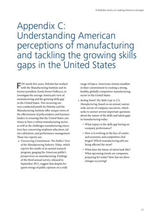 A Deloitte series on making America stronger




Appendix C:
Understanding American
perceptions of manufacturing
and tackling the growing skills
gaps in the United States

F   or nearly five years, Deloitte has worked
    with the Manufacturing Institute and its
former president, Emily Stover DeRocco, to
                                                    range of topics, Americans remain steadfast
                                                    in their commitment to creating a strong,
                                                    healthy, globally competitive manufacturing
investigate the average American’s view of          sector in the United States.
manufacturing and the growing skills gap          •	 Boiling Point? The Skills Gap in U.S.
in the United States. Two recurring sur-             Manufacturing, based on an annual, nation-
veys conducted jointly by Deloitte and the           wide survey of company executives, which
Manufacturing Institute offer unique views of        seeks to answer several important questions
the effectiveness of policymakers and business       about the nature of the skills and talent gaps
leaders in ensuring that the United States con-      in manufacturing today:
tinues to have a robust manufacturing sector,
as well as the challenges manufacturing execu-        –– What impact is the skills gap having on
tives face concerning employee education, tal-           company performance?
ent cultivation, and performance management.          –– How is it evolving in the face of contin-
These two reports are:                                   ued economic and competitive chal-
 •	 Unwavering Commitment: The Public’s View             lenges? Which manufacturing jobs are
    of the Manufacturing Industry Today, which           being affected the most?
    reports the results of an annual research         –– What does the future of talent look like?
    program, gauging the American public’s               What upcoming trends are companies
    perspectives on manufacturing. Findings              preparing for today? How fast are these
    of the third annual survey, released in              changes occurring?
    September 2011, suggest that despite fre-
    quent swings of public opinion on a wide




                                                                                                           27
 