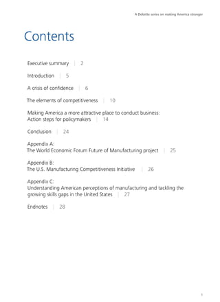 A Deloitte series on making America stronger




Contents
Executive summary | 2

Introduction | 5

A crisis of confidence | 6

The elements of competitiveness | 10

Making America a more attractive place to conduct business:
Action steps for policymakers | 14

Conclusion | 24

Appendix A:
The World Economic Forum Future of Manufacturing project | 25

Appendix B:
The U.S. Manufacturing Competitiveness Initiative  | 26

Appendix C:
Understanding American perceptions of manufacturing and tackling the
growing skills gaps in the United States | 27

Endnotes | 28




                                                                                         1
 