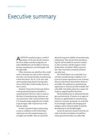 Manufacturing Opportunity




Executive summary




            A     merican manufacturing is a world of
                  paradoxes. In the past decade, America
            has lost 6 million manufacturing jobs; yet
                                                               about the long-term stability of manufacturing
                                                               employment. They also fear that manufactur-
                                                               ing jobs will inevitably be moved to workers
            today, 600,000 jobs can’t be filled in America     in other countries, and they appear to have
            because manufacturers can’t find people with       doubts about our leaders’ ability to prevent
            the right skills.                                  this. These views have remained consistent
                When Americans are asked how they would        year after year.
            create a thousand new jobs in their communi-           The United States is at a crossroads. Low-
            ties with a new business facility, manufacturing   cost basic manufacturing is unlikely to ever
            is their first choice. Yet 18– to 24–year–olds     recover its former importance in our economy.
            rank manufacturing dead last among indus-          However, this doesn’t mean further decline is
            tries in which they would actually choose to       inevitable. New pathways to manufacturing
            start a career.1                                   opportunity in America are both available and
                Similarly, 79 percent of Americans believe     achievable. And public policy has a major role
            a strong manufacturing base should be a            to play in supporting these directions.
            national priority. However, when it comes to           The first pathway lies in advanced technolo-
            the future of manufacturing, Americans are         gies and innovation. If America is to regain its
            very pessimistic: Only 7 percent believe that      position as a global leader in manufacturing
            U.S. manufacturing competitiveness is likely       and revive economic prosperity, we must look
            to get stronger, while 55 percent say it will      to increasingly complex and emerging tech-
            become weaker.                                     nologies, and to America’s ability to lead the
                In short, manufacturing is experiencing        development of such breakthroughs.
            a crisis in confidence in the United States.           Across the spectrum of policy, from the tax
            Americans view the manufacturing sector            code to the direct incubation of small busi-
            as fragile and unstable. They are concerned        nesses, government policy can either help




2
 