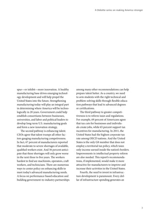 A Deloitte series on making America stronger




spur—or inhibit—more innovation. A healthy         among many other recommendations can help
manufacturing base drives emerging technol-        prepare talent better. As a country, we need
ogy development and will help propel the           to arm students with the right technical and
United States into the future. Strengthening       problem-solving skills through flexible educa-
manufacturing today will play an integral part     tion pathways that lead to advanced degrees
in determining where America will be techno-       or certifications.
logically in 20 years. Government could help           The third pathway to greater competi-
establish consortiums between businesses,          tiveness is to reform taxes and regulations.
universities, and labor and political leaders to   For example, 69 percent of Americans agree
develop long-term U.S. manufacturing goals         that tax cuts for businesses and individu-
and form a new innovation strategy.                als create jobs, while 65 percent support tax
    The second pathway is enhancing talent.        incentives for manufacturing. In 2011, the
CEOs agree that talent trumps all other fac-       United States had the highest corporate tax
tors gauging manufacturing competiveness.          rate among OECD nations. And the United
In fact, 67 percent of manufacturers reported      States is the only G8 member that does not
that moderate to severe shortages of available,    employ a territorial tax policy, which taxes
qualified workers exist. And 56 percent antici-    only income earned inside the nation’s borders.
pate that these shortages will only grow worse     Improvements in intellectual property reform
in the next three to five years. The workers       are also needed. This report’s recommenda-
hardest to find are machinists, operators, craft   tions, if implemented, would make it more
workers, and technicians. There are numerous       attractive for manufacturers to improve and
ways to center policy on enhancing skills to       increase their activities in the United States.
meet today’s advanced manufacturing needs.             Fourth, the need to invest in infrastruc-
A focus on performance-based education and         ture development is paramount. Every dol-
building government-to-industry partnerships       lar of infrastructure spending generates an




                                                                                                             3
 