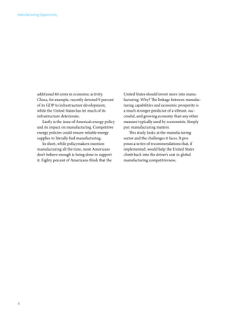 Manufacturing Opportunity




            additional 60 cents in economic activity.            United States should invest more into manu-
            China, for example, recently devoted 9 percent       facturing. Why? The linkage between manufac-
            of its GDP to infrastructure development,            turing capabilities and economic prosperity is
            while the United States has let much of its          a much stronger predictor of a vibrant, suc-
            infrastructure deteriorate.                          cessful, and growing economy than any other
                Lastly is the issue of America’s energy policy   measure typically used by economists. Simply
            and its impact on manufacturing. Competitive         put: manufacturing matters.
            energy policies could ensure reliable energy            This study looks at the manufacturing
            supplies to literally fuel manufacturing.            sector and the challenges it faces. It pro-
                In short, while policymakers mention             poses a series of recommendations that, if
            manufacturing all the time, most Americans           implemented, would help the United States
            don’t believe enough is being done to support        climb back into the driver’s seat in global
            it. Eighty percent of Americans think that the       manufacturing competitiveness.




4
 