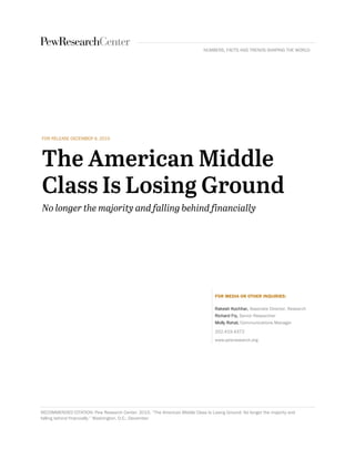 FOR RELEASE DECEMBER 9, 2015
FOR MEDIA OR OTHER INQUIRIES:
Rakesh Kochhar, Associate Director, Research
Richard Fry, Senior Researcher
Molly Rohal, Communications Manager
202.419.4372
www.pewresearch.org
RECOMMENDED CITATION: Pew Research Center. 2015. “The American Middle Class Is Losing Ground: No longer the majority and
falling behind financially.” Washington, D.C.: December.
NUMBERS, FACTS AND TRENDS SHAPING THE WORLD
 