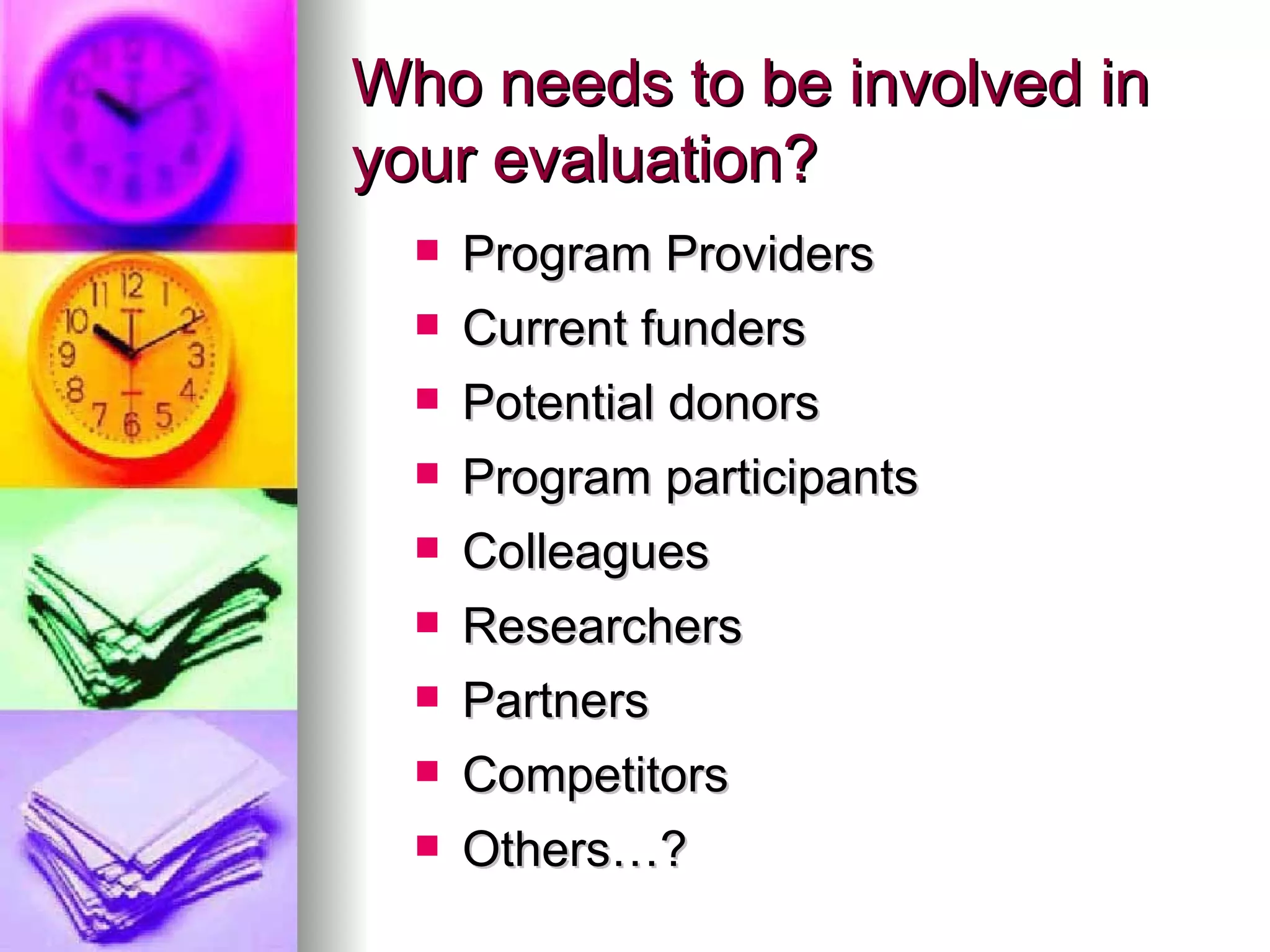 Who needs to be involved in your evaluation? Program Providers Current funders Potential donors Program participants Colleagues Researchers Partners Competitors Others…? 
