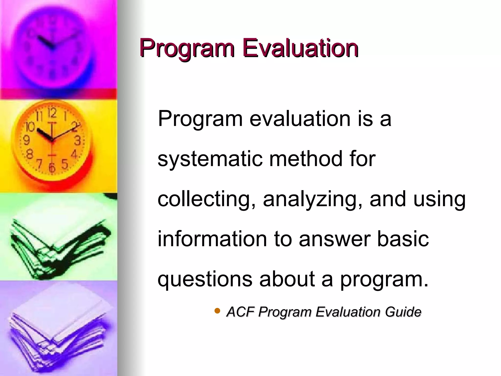 Program Evaluation Program evaluation is a systematic method for collecting, analyzing, and using information to answer basic questions about a program.   ACF Program Evaluation Guide 