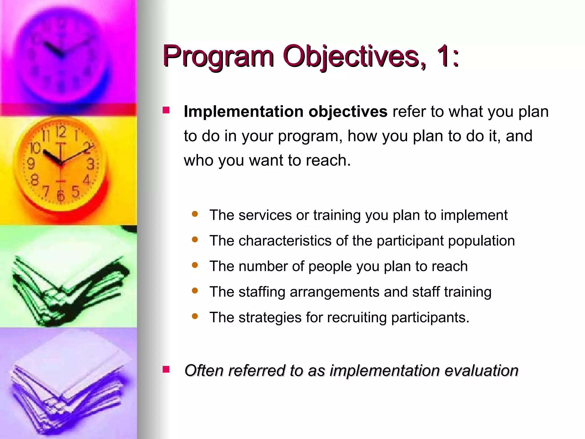 Program Objectives, 1: Implementation objectives  refer to what you plan to do in your program, how you plan to do it, and who you want to reach. The services or training you plan to implement The characteristics of the participant population The number of people you plan to reach The staffing arrangements and staff training The strategies for recruiting participants.   Often referred to as implementation evaluation 