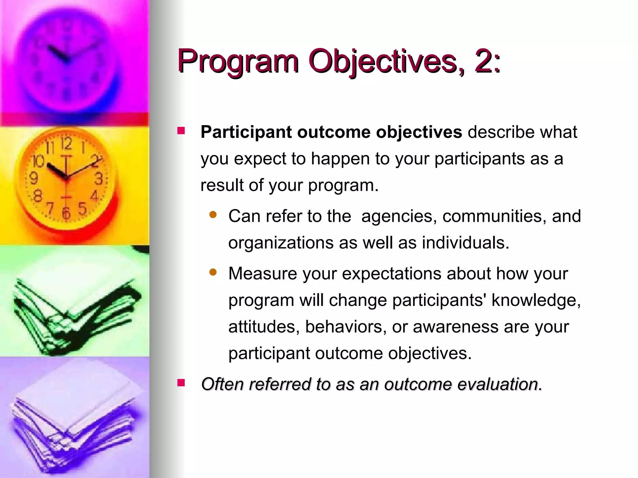 Program Objectives, 2: Participant outcome objectives  describe what you expect to happen to your participants as a result of your program. Can refer to the  agencies, communities, and organizations as well as individuals. Measure your expectations about how your program will change participants' knowledge, attitudes, behaviors, or awareness are your participant outcome objectives.  Often referred to as an outcome evaluation.  