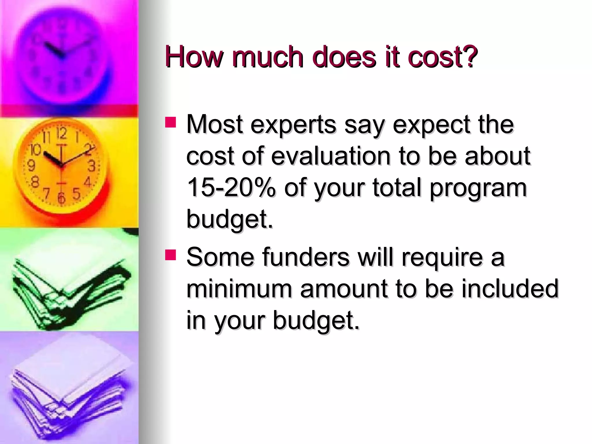 How much does it cost? Most experts say expect the cost of evaluation to be about 15-20% of your total program budget. Some funders will require a minimum amount to be included in your budget. 