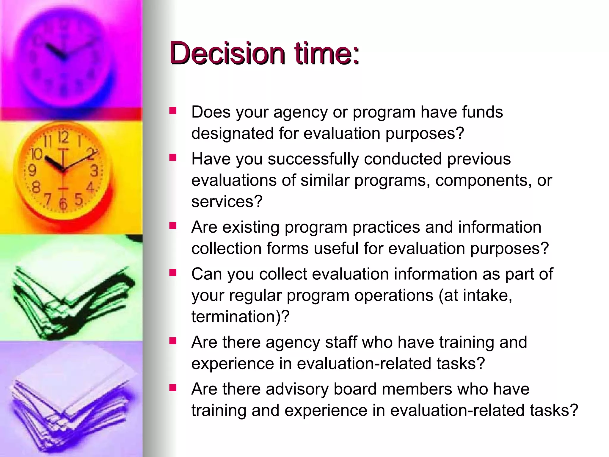 Decision time: Does your agency or program have funds designated for evaluation purposes?  Have you successfully conducted previous evaluations of similar programs, components, or services?  Are existing program practices and information collection forms useful for evaluation purposes?  Can you collect evaluation information as part of your regular program operations (at intake, termination)? Are there agency staff who have training and experience in evaluation-related tasks?  Are there advisory board members who have training and experience in evaluation-related tasks?  
