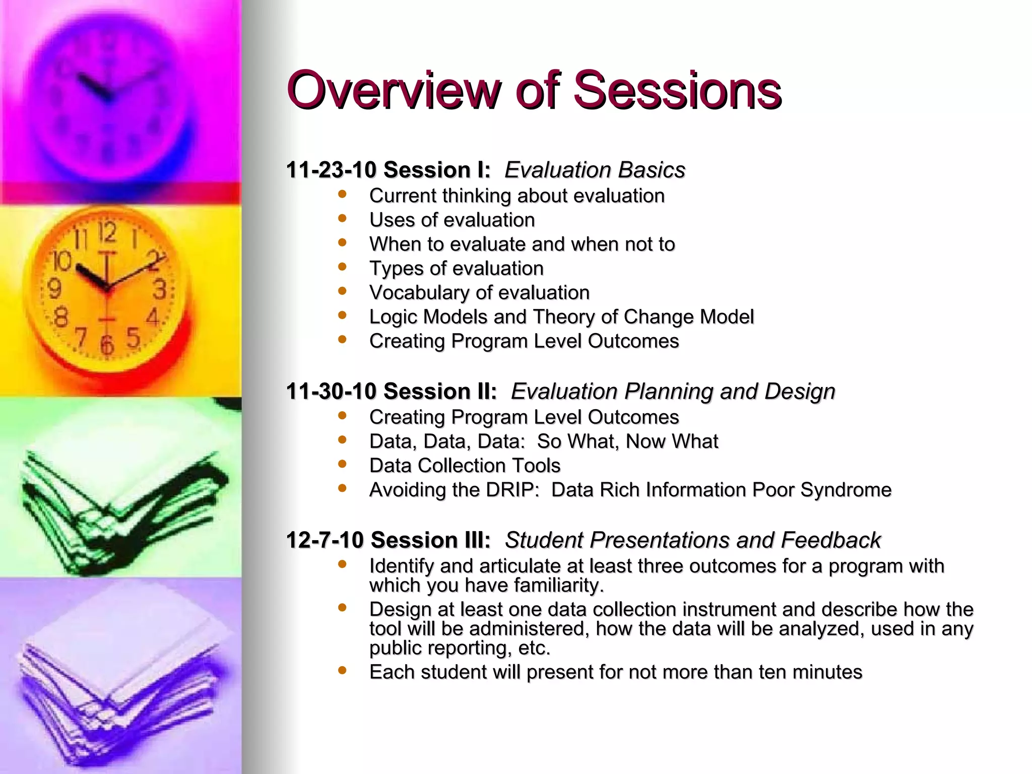 Overview of Sessions 11-23-10 Session I:   Evaluation Basics Current thinking about evaluation Uses of evaluation When to evaluate and when not to Types of evaluation Vocabulary of evaluation Logic Models and Theory of Change Model Creating Program Level Outcomes 11-30-10 Session II:   Evaluation Planning and Design Creating Program Level Outcomes Data, Data, Data:  So What, Now What Data Collection Tools Avoiding the DRIP:  Data Rich Information Poor Syndrome 12-7-10 Session III:   Student Presentations and Feedback Identify and articulate at least three outcomes for a program with which you have familiarity. Design at least one data collection instrument and describe how the tool will be administered, how the data will be analyzed, used in any public reporting, etc. Each student will present for not more than ten minutes 