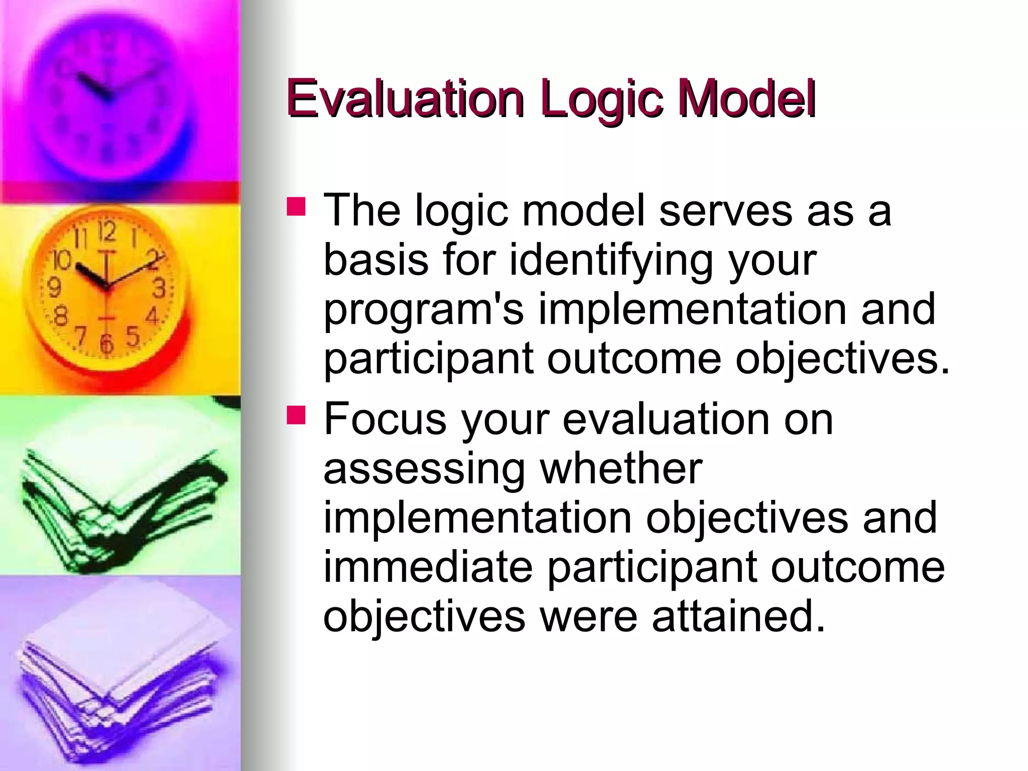 Evaluation Logic Model The logic model serves as a basis for identifying your program's implementation and participant outcome objectives. Focus your evaluation on assessing whether implementation objectives and immediate participant outcome objectives were attained.   
