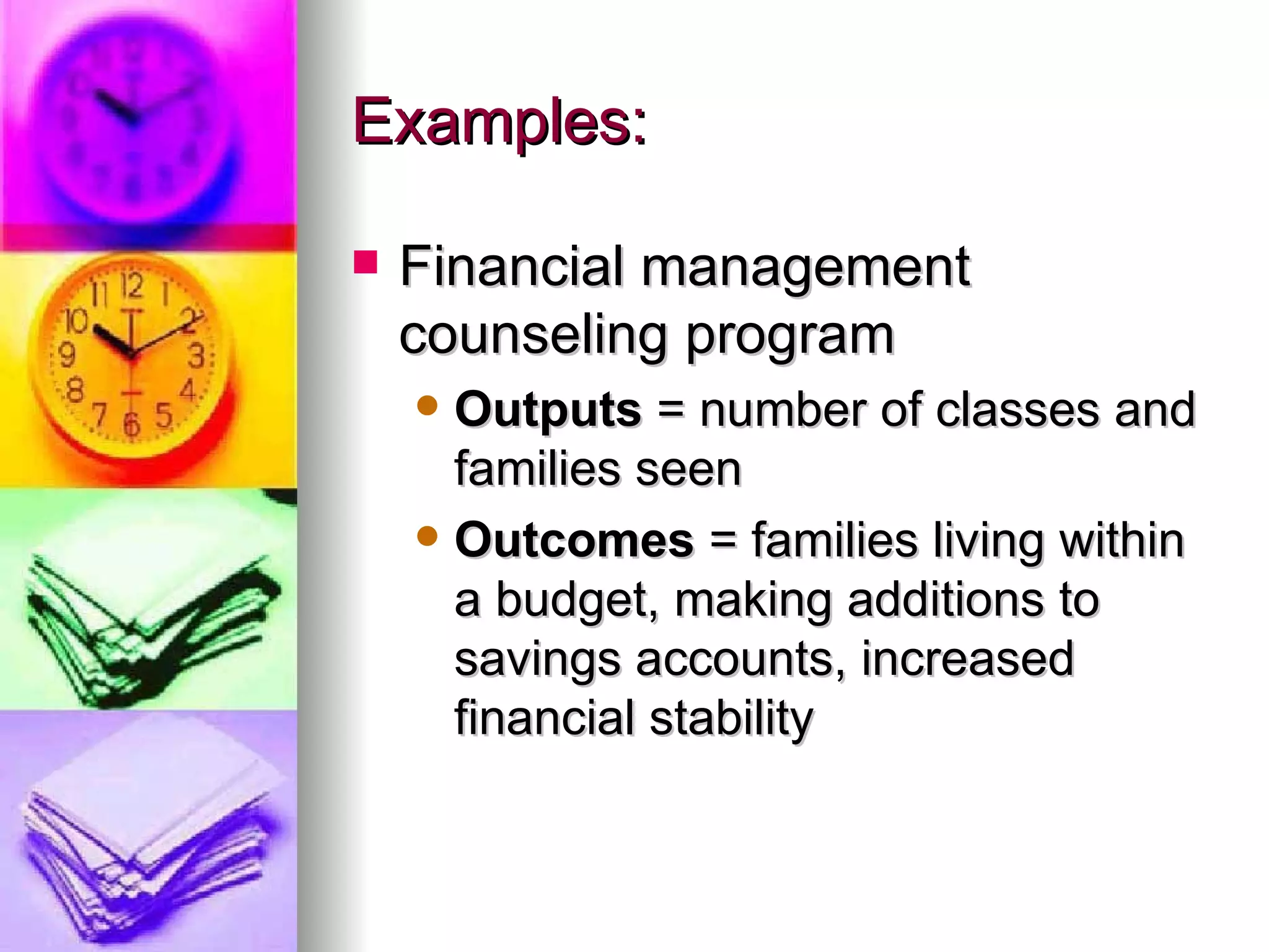 Examples: Financial management counseling program Outputs  = number of classes and families seen Outcomes  = families living within a budget, making additions to savings accounts, increased financial stability 